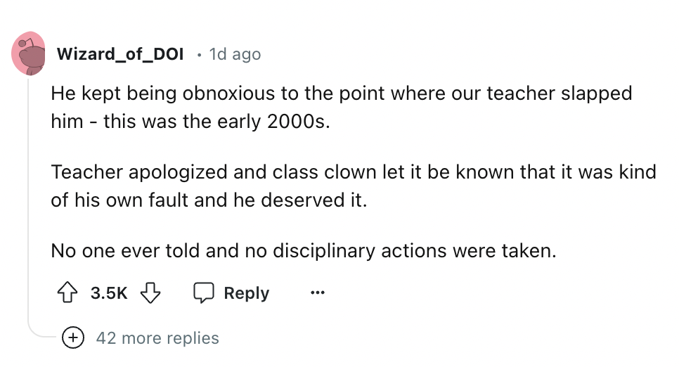 circle - Wizard_of_DOI 1d ago He kept being obnoxious to the point where our teacher slapped him this was the early 2000s. Teacher apologized and class clown let it be known that it was kind of his own fault and he deserved it. No one ever told and no dis